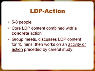 LDP-Action
• 5-8 people
• Core LDP content combined with a
  concrete action
• Group meets, discusses LDP content
  for 45 mins, then works on an activity or
  action preceded by careful study
 
