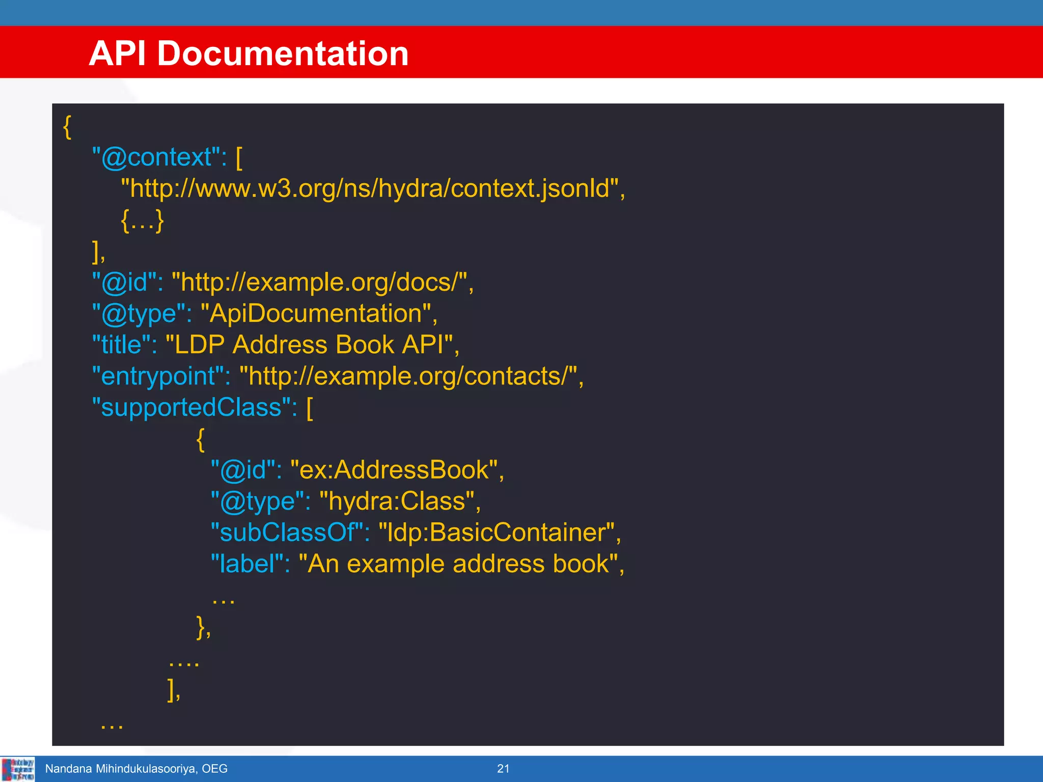 API Documentation
21Nandana Mihindukulasooriya, OEG
{
"@context": [
"http://www.w3.org/ns/hydra/context.jsonld",
{…}
],
"@id": "http://example.org/docs/",
"@type": "ApiDocumentation",
"title": "LDP Address Book API",
"entrypoint": "http://example.org/contacts/",
"supportedClass": [
{
"@id": "ex:AddressBook",
"@type": "hydra:Class",
"subClassOf": "ldp:BasicContainer",
"label": "An example address book",
…
},
….
],
…
 