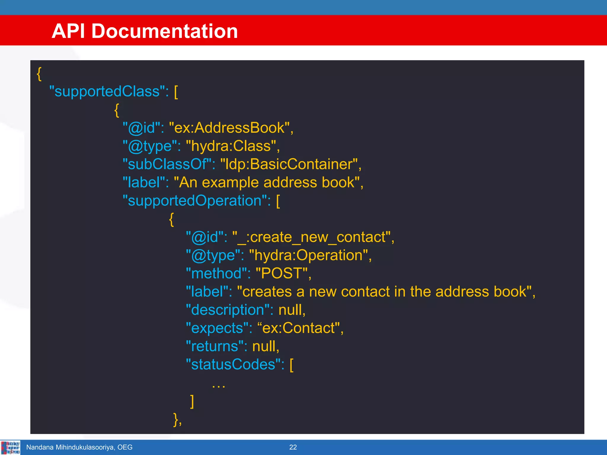 API Documentation
22Nandana Mihindukulasooriya, OEG
{
"supportedClass": [
{
"@id": "ex:AddressBook",
"@type": "hydra:Class",
"subClassOf": "ldp:BasicContainer",
"label": "An example address book",
"supportedOperation": [
{
"@id": "_:create_new_contact",
"@type": "hydra:Operation",
"method": "POST",
"label": "creates a new contact in the address book",
"description": null,
"expects": “ex:Contact",
"returns": null,
"statusCodes": [
…
]
},
 