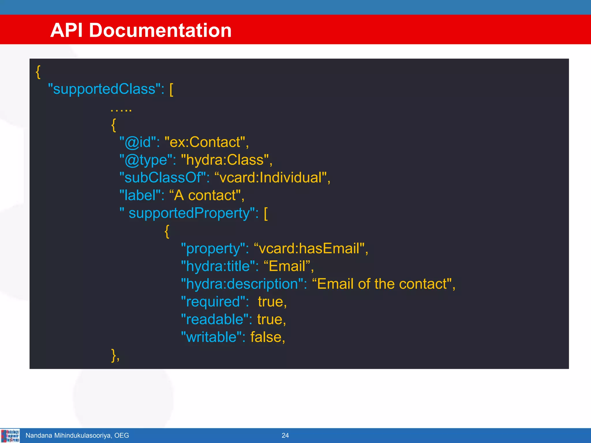 API Documentation
24Nandana Mihindukulasooriya, OEG
{
"supportedClass": [
…..
{
"@id": "ex:Contact",
"@type": "hydra:Class",
"subClassOf": “vcard:Individual",
"label": “A contact",
" supportedProperty": [
{
"property": “vcard:hasEmail",
"hydra:title": “Email”,
"hydra:description": “Email of the contact",
"required": true,
"readable": true,
"writable": false,
},
 