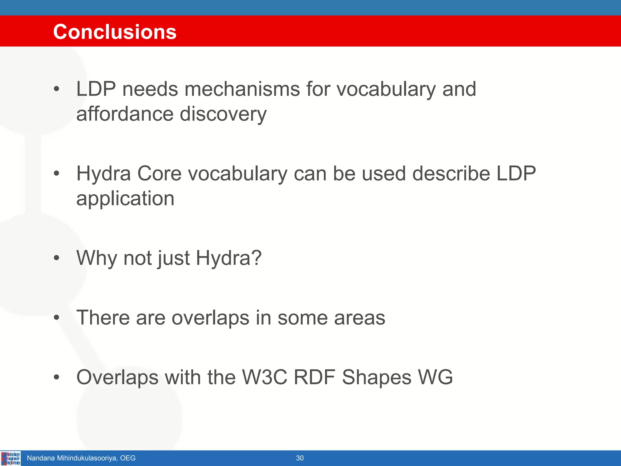 Conclusions
• LDP needs mechanisms for vocabulary and
affordance discovery
• Hydra Core vocabulary can be used describe LDP
application
• Why not just Hydra?
• There are overlaps in some areas
• Overlaps with the W3C RDF Shapes WG
30Nandana Mihindukulasooriya, OEG
 