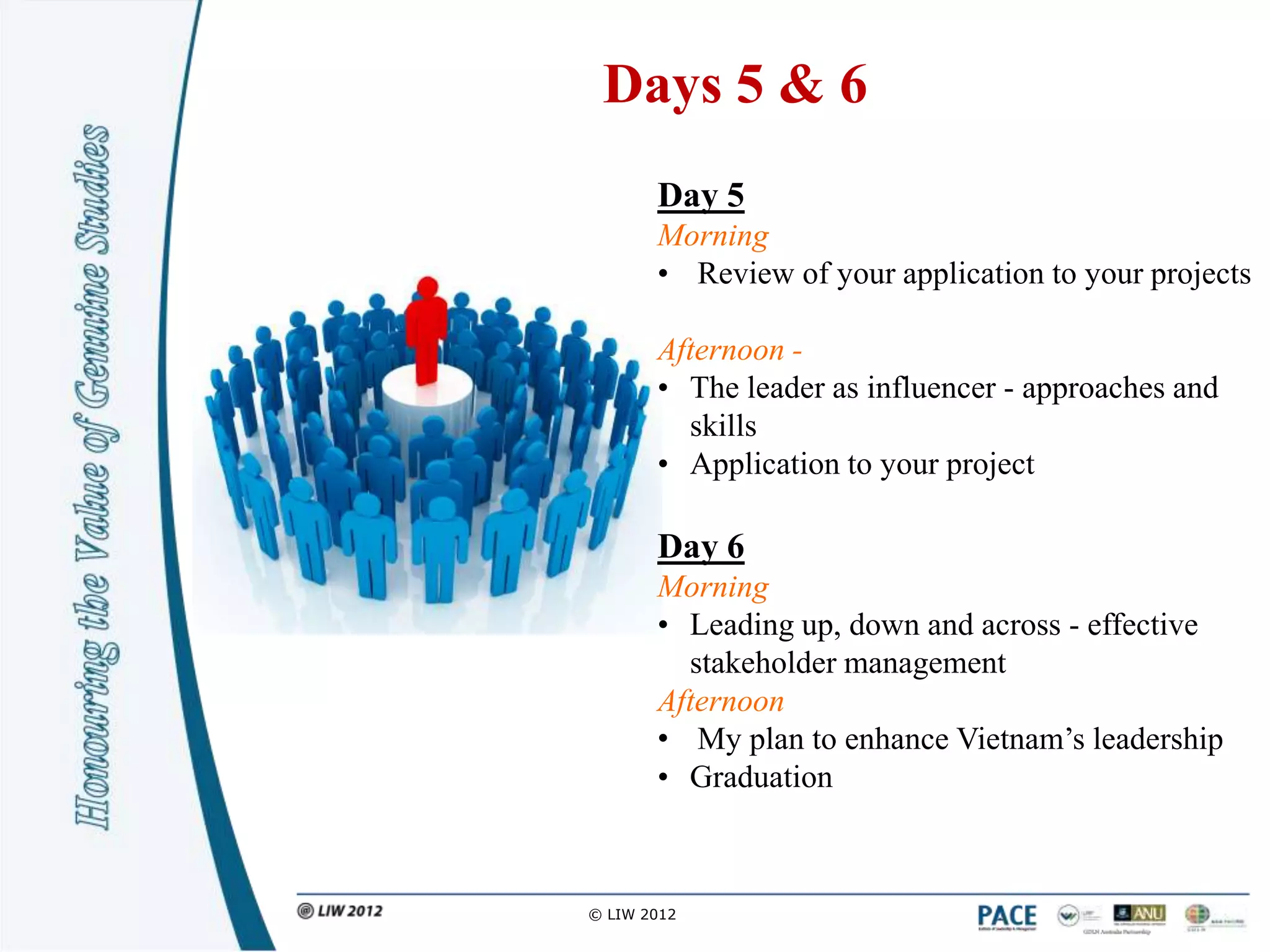 Days 5 & 6
       Day 5
       Morning
       • Review of your application to your projects

       Afternoon -
       • The leader as influencer - approaches and
         skills
       • Application to your project

       Day 6
       Morning
       • Leading up, down and across - effective
         stakeholder management
       Afternoon
       • My plan to enhance Vietnam‟s leadership
       • Graduation



© LIW 2012
 