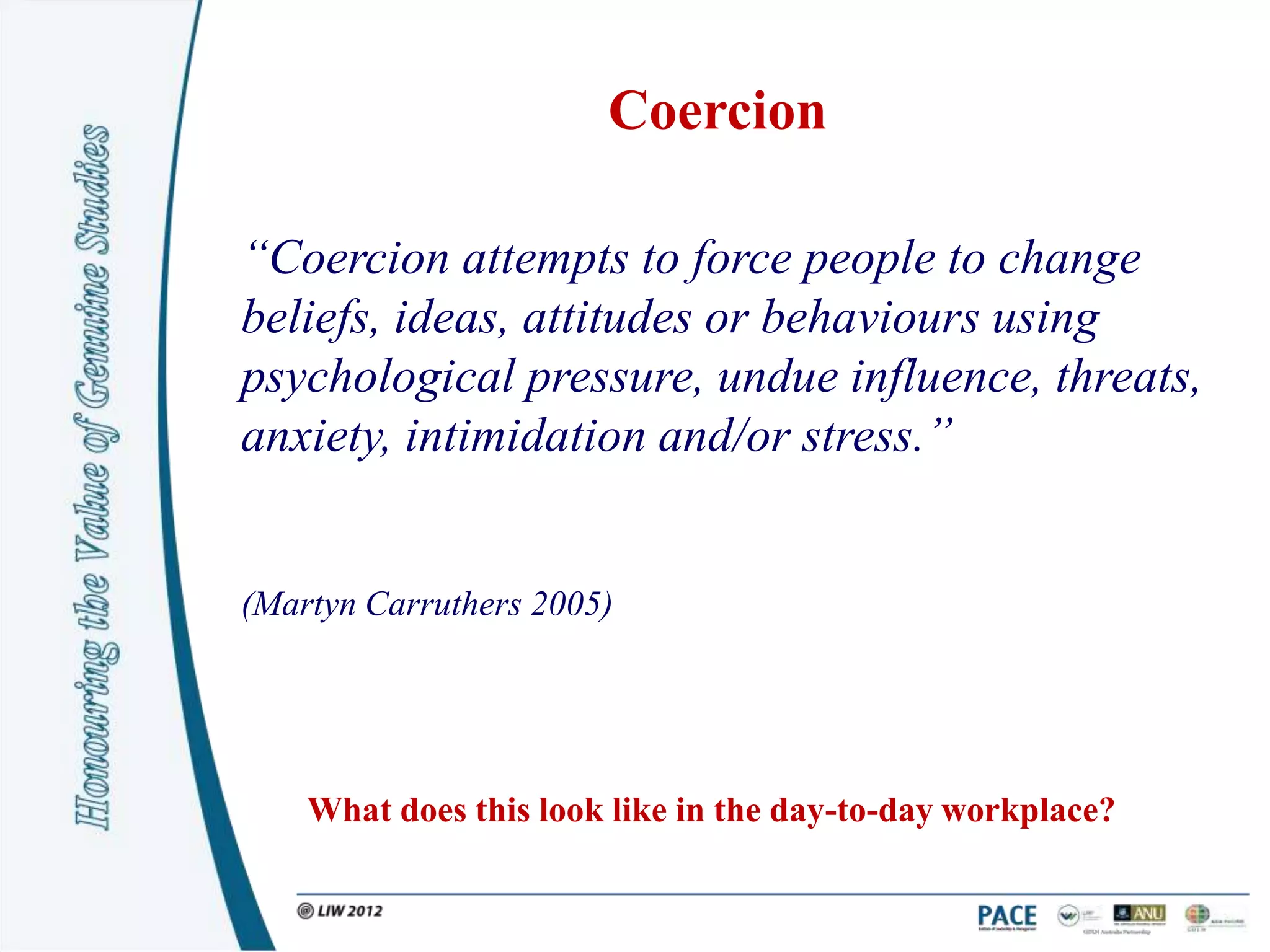 Coercion

“Coercion attempts to force people to change
beliefs, ideas, attitudes or behaviours using
psychological pressure, undue influence, threats,
anxiety, intimidation and/or stress.”


(Martyn Carruthers 2005)




    What does this look like in the day-to-day workplace?
 