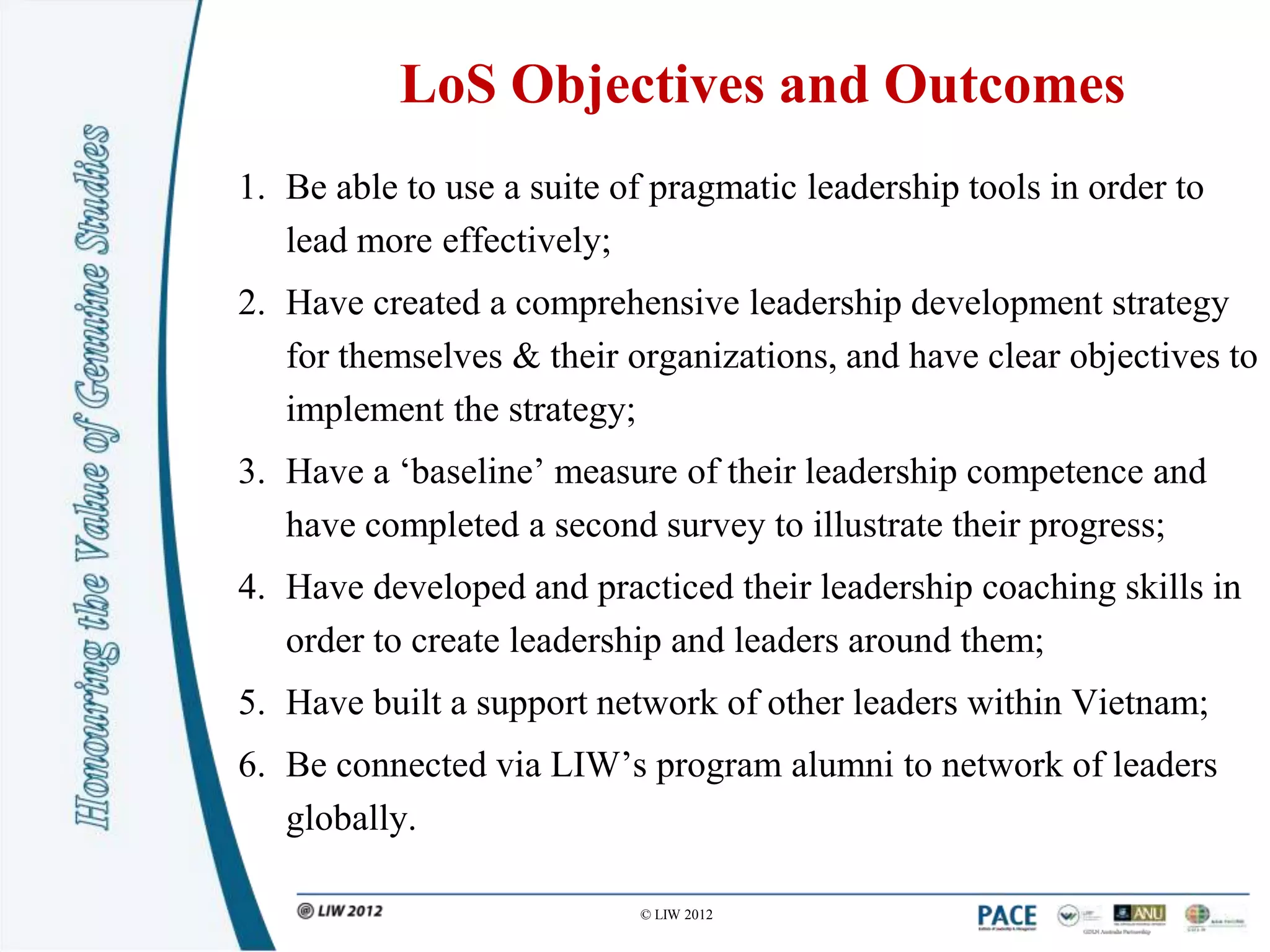 LoS Objectives and Outcomes
1. Be able to use a suite of pragmatic leadership tools in order to
   lead more effectively;
2. Have created a comprehensive leadership development strategy
   for themselves & their organizations, and have clear objectives to
   implement the strategy;
3. Have a „baseline‟ measure of their leadership competence and
   have completed a second survey to illustrate their progress;
4. Have developed and practiced their leadership coaching skills in
   order to create leadership and leaders around them;
5. Have built a support network of other leaders within Vietnam;
6. Be connected via LIW‟s program alumni to network of leaders
   globally.

                           © LIW 2012
 
