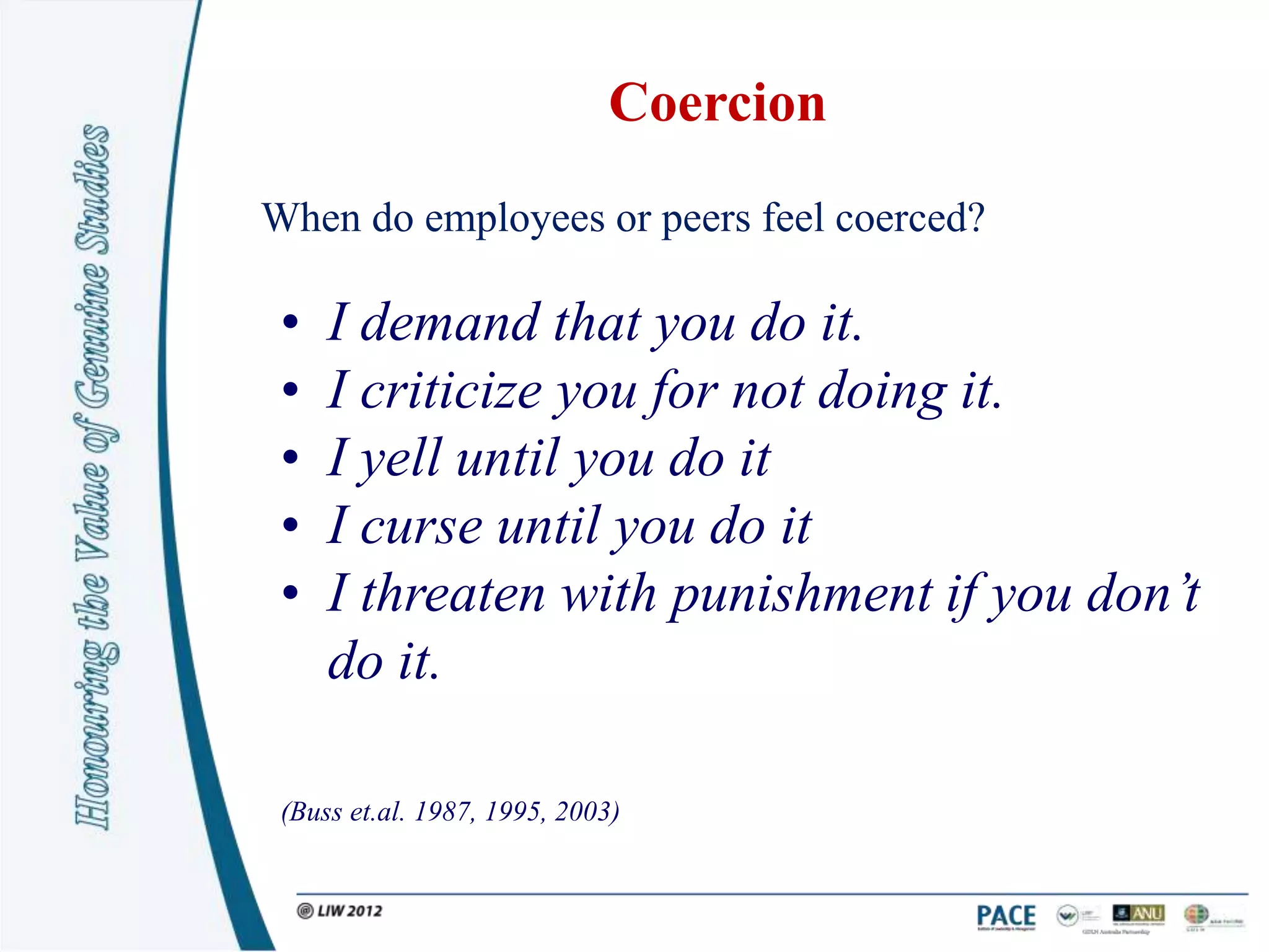 Coercion
When do employees or peers feel coerced?

 •   I demand that you do it.
 •   I criticize you for not doing it.
 •   I yell until you do it
 •   I curse until you do it
 •   I threaten with punishment if you don’t
     do it.

 (Buss et.al. 1987, 1995, 2003)
 