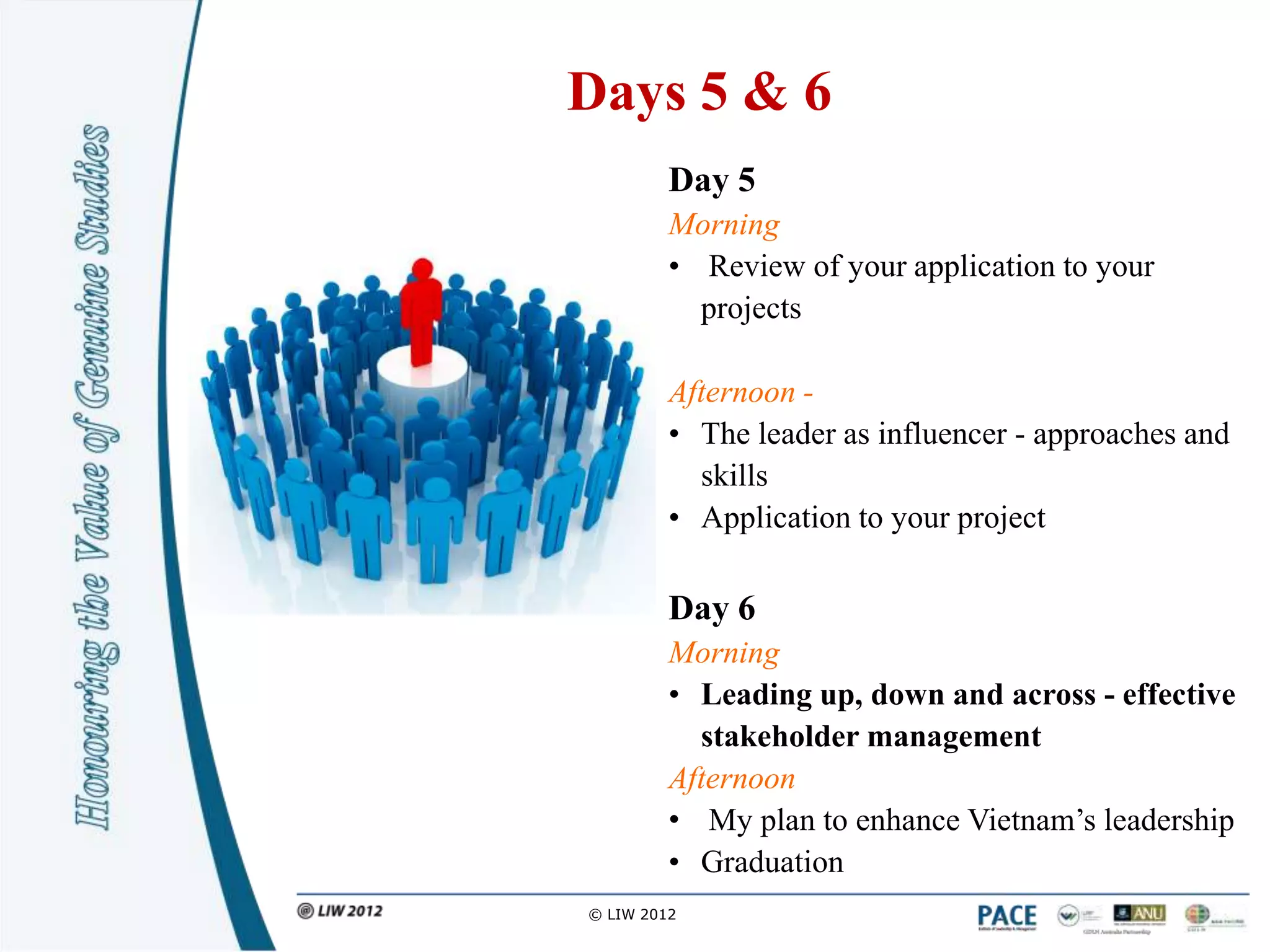 Days 5 & 6
         Day 5
         Morning
         • Review of your application to your
           projects

         Afternoon -
         • The leader as influencer - approaches and
           skills
         • Application to your project

         Day 6
         Morning
         • Leading up, down and across - effective
           stakeholder management
         Afternoon
         • My plan to enhance Vietnam‟s leadership
         • Graduation
© LIW 2012
 