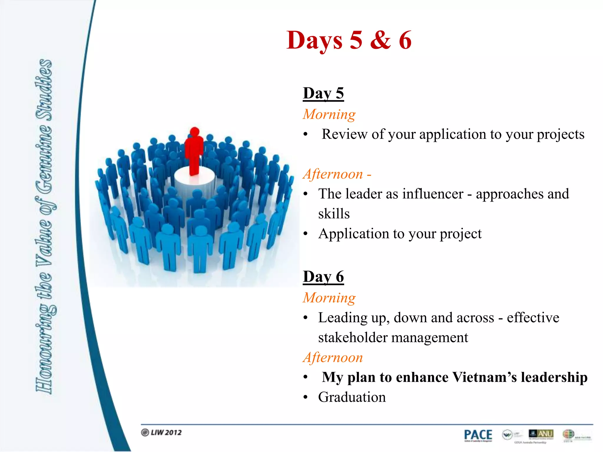 Days 5 & 6
 Day 5
 Morning
 • Review of your application to your projects

 Afternoon -
 • The leader as influencer - approaches and
   skills
 • Application to your project

 Day 6
 Morning
 • Leading up, down and across - effective
   stakeholder management
 Afternoon
 • My plan to enhance Vietnam’s leadership
 • Graduation
 
