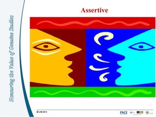 Assertive

Assertive behaviour is defined as:

 Believing that one‟s own needs, opinions, thoughts
 and feelings are as important as anyone else‟s, and
 showing respect for the needs and thoughts of others.
 