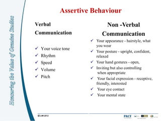Assertive Behaviour
Verbal                      Non -Verbal
Communication              Communication
                      Your appearance - hairstyle, what
                       you wear
 Your voice tone
                      Your posture - upright, confident,
 Rhythm               relaxed
 Speed               Your hand gestures - open,
 Volume              Inviting but also controlling
                        when appropriate
 Pitch               Your facial expression - receptive,
                       friendly, interested
                      Your eye contact
                      Your mental state
 
