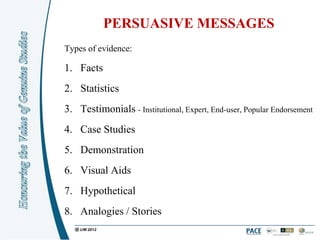 PERSUASIVE MESSAGES
Types of evidence:

1. Facts
2. Statistics
3. Testimonials - Institutional, Expert, End-user, Popular Endorsement
4. Case Studies
5. Demonstration
6. Visual Aids
7. Hypothetical
8. Analogies / Stories
 