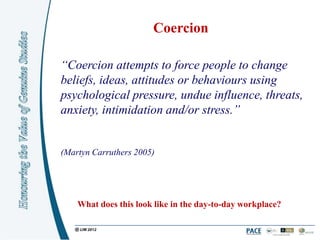 Coercion

“Coercion attempts to force people to change
beliefs, ideas, attitudes or behaviours using
psychological pressure, undue influence, threats,
anxiety, intimidation and/or stress.”


(Martyn Carruthers 2005)




    What does this look like in the day-to-day workplace?
 