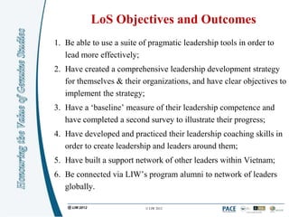 LoS Objectives and Outcomes
1. Be able to use a suite of pragmatic leadership tools in order to
   lead more effectively;
2. Have created a comprehensive leadership development strategy
   for themselves & their organizations, and have clear objectives to
   implement the strategy;
3. Have a „baseline‟ measure of their leadership competence and
   have completed a second survey to illustrate their progress;
4. Have developed and practiced their leadership coaching skills in
   order to create leadership and leaders around them;
5. Have built a support network of other leaders within Vietnam;
6. Be connected via LIW‟s program alumni to network of leaders
   globally.

                           © LIW 2012
 