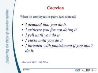 Coercion
When do employees or peers feel coerced?

 •   I demand that you do it.
 •   I criticize you for not doing it.
 •   I yell until you do it
 •   I curse until you do it
 •   I threaten with punishment if you don’t
     do it.

 (Buss et.al. 1987, 1995, 2003)
 