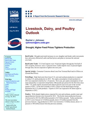 LDP-M-218

       Aug 16, 2012
                           Livestock, Dairy, and Poultry
                           Outlook
                           Rachel J. Johnson
                           rjohnson@ers.usda.gov

                           Drought, Higher Feed Prices Tightens Production



Contents                   Beef/Cattle: Drought-motivated increases in cow slaughter and feeder cattle movements
Beef/Cattle                have adversely affected all cattle and beef prices and plans to increase the national
Beef/Cattle Trade          cow herd.
Special Article
Pork/Hogs                  Beef/Cattle Trade: U.S. beef imports were 19 percent higher through the first half of
Poultry                    2012. Exports, however, were 11 percent lower. Cattle imports were 22 percent higher
Dairy                      through June, but are expected to tighten into next year.
Contacts and Link
                           Special Article: Consumer Concerns about Lean Fine Textured Beef and its Effects on
Tables
                           Ground Beef Prices.
Red Meat and Poultry
Dairy Forecast
                           Pork/Hogs: High feed costs from lower U.S. corn and soybean production is expected
Web Sites                  to reduce U.S. pork production in 2013. Per capita consumption of pork products in
Animal Production and      2013 are expected to decline by 1.23 percent. Next year, per capita consumption of red
 Marketing Issues          meat and poultry is expected to drop below 200 pounds per person for the first time since
Cattle                     1990. U.S. pork exports increased more than 8 percent year-over-year in the second
Dairy                      quarter of 2012. In the first 6 months of 2012, China was the third largest foreign
Hogs                       destination for U.S. pork products. Exports in 2013 are expected to be about equal to
Poultry and Eggs           shipments in 2012.
WASDE
   --------------
Tables will be released    Poultry: With sharply higher prices expected for corn and soybeans, poultry meat and
on Aug 28, 2012            egg production forecast were lowered for 2013. The broiler meat production forecast
                           was lowered in 2013 by 600 million pounds to 36.5 billion pounds. Turkey production
The next newsletter        in 2013 is now forecast at 5.8 billion pounds, down 135 million pounds from the
release is Sept 18, 2012   previous forecast. Egg production in 2013 was lowered to 7.5 billion dozen, down 1.3
   --------------          percent or 100 million dozen from the previous estimate.
 Approved by the
World Agricultural
 Outlook Board.
 