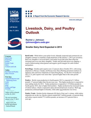 LDP-M-222

       Dec 17, 2012
                          Livestock, Dairy, and Poultry
                          Outlook
                          Rachel J. Johnson
                          rjohnson@ers.usda.gov

                          Smaller Dairy Herd Expected in 2013



Contents                  Beef/Cattle: While below year-earlier levels, federally inspected and commercial cow
Beef/Cattle               slaughter continue to constitute a high proportion of the January 1, 2012 cow inventory.
Pork/Hogs                 Beef cow slaughter is at levels below year-earlier levels that more than offset the
Poultry                   increased year-over-year dairy slaughter. Feeder and fed cattle prices are slipping, a
Poultry Trade             result of deteriorating wheat pasture and negative profit margins for cattle feeders
Dairy                     and packers.
Contacts and Link
                          Pork/Hogs: October pork exports were 2.2 percent above October 2011, with strong
Tables                    shipments to Mexico, Canada, and Russia more than offsetting persistent weakness in
Red Meat and Poultry
                          Japanese sales and lower shipments to China-Hong Kong. For the first 10 months of
Dairy Forecast
                          2012, U.S. pork exports were more than 7 percent higher than in the same period
Web Sites                 of 2011.
Animal Production and
  Marketing Issues        Poultry: Broiler meat production in fourth-quarter 2012 is expected at 9.1 billion
Cattle                    pounds, 2.7 percent higher than the previous year. This higher production is expected to
Dairy                     raise ending stocks for 2012. Turkey production is expected at 1.55 billion pounds in
Hogs                      fourth-quarter 2012, due to higher bird numbers. Higher production has increased stocks
Poultry and Eggs          of whole turkeys, which is expected to place downward pressure on prices. Shell egg
WASDE                     production continued higher in October, while table egg production was lower.
   --------------
Tables will be released
on Dec 26, 2012           Poultry Trade: October broiler shipments fell short of last year’s volume, while turkey
                          shipments are on the rise. Broiler exports totaled 648.7 million pounds, a 6-percent drop,
The next newsletter       and turkey exports totaled 77.6 million pounds, an increase of 31 percent from a
release is Jan 17, 2013   year ago.
   --------------
 Approved by the
World Agricultural
 Outlook Board.
 