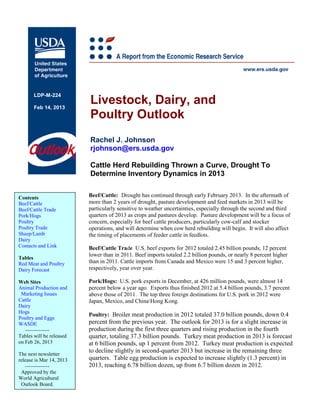 Livestock, Dairy, and
       LDP-M-224

       Feb 14, 2013
                          Poultry Outlook
                          Rachel J. Johnson
                          rjohnson@ers.usda.gov

                          Cattle Herd Rebuilding Thrown a Curve, Drought To
                          Determine Inventory Dynamics in 2013


Contents                  Beef/Cattle: Drought has continued through early February 2013. In the aftermath of
Beef/Cattle               more than 2 years of drought, pasture development and feed markets in 2013 will be
Beef/Cattle Trade         particularly sensitive to weather uncertainties, especially through the second and third
Pork/Hogs                 quarters of 2013 as crops and pastures develop. Pasture development will be a focus of
Poultry                   concern, especially for beef cattle producers, particularly cow-calf and stocker
Poultry Trade             operations, and will determine when cow herd rebuilding will begin. It will also affect
Sheep/Lamb                the timing of placements of feeder cattle in feedlots.
Dairy
Contacts and Link         Beef/Cattle Trade U.S. beef exports for 2012 totaled 2.45 billion pounds, 12 percent
                          lower than in 2011. Beef imports totaled 2.2 billion pounds, or nearly 8 percent higher
Tables
Red Meat and Poultry      than in 2011. Cattle imports from Canada and Mexico were 15 and 3 percent higher,
Dairy Forecast            respectively, year over year.

Web Sites                 Pork/Hogs: U.S. pork exports in December, at 426 million pounds, were almost 14
Animal Production and     percent below a year ago. Exports thus finished 2012 at 5.4 billion pounds, 3.7 percent
 Marketing Issues         above those of 2011. The top three foreign destinations for U.S. pork in 2012 were
Cattle                    Japan, Mexico, and ChinaHong Kong.
Dairy
Hogs
                          Poultry: Broiler meat production in 2012 totaled 37.0 billion pounds, down 0.4
Poultry and Eggs
WASDE                     percent from the previous year. The outlook for 2013 is for a slight increase in
   --------------         production during the first three quarters and rising production in the fourth
Tables will be released   quarter, totaling 37.3 billion pounds. Turkey meat production in 2013 is forecast
on Feb 26, 2013           at 6 billion pounds, up 1 percent from 2012. Turkey meat production is expected
The next newsletter
                          to decline slightly in second-quarter 2013 but increase in the remaining three
release is Mar 14, 2013   quarters. Table egg production is expected to increase slightly (1.3 percent) in
   --------------         2013, reaching 6.78 billion dozen, up from 6.7 billion dozen in 2012.
 Approved by the
World Agricultural
 Outlook Board.
 