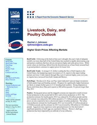 LDP-M-217

       Jul 17, 2012
                          Livestock, Dairy, and
                          Poultry Outlook
                          Rachel J. Johnson
                          rjohnson@ers.usda.gov

                          Higher Grain Prices Affecting Markets



Contents                  Beef/Cattle: Following on the heels of last year’s drought, this year’s lack of adequate
Beef/Cattle               rainfall over more than half of the United States has resulted in rapidly deteriorating crop
Beef/Cattle Trade         and pasture conditions that have driven corn prices higher and cattle prices lower. While
Pork/Hogs                 cutout values are declining, fallout from the discontinued use of lean finely textured beef
Poultry                   in ground products continues to support prices for leaner trim.
Poultry Trade
Dairy                     Beef/Cattle Trade: A stronger U.S. dollar is aiding the flow of beef imports to the
Contacts and Link         United States, but hampering export movement as U.S. exports to the major trading
                          partners are lower. Cattle imports through May were 21 percent higher, year-over-year,
Tables
                          as imports have increased from both Canada and Mexico.
Red Meat and Poultry
Dairy Forecast
                          Pork/Hogs: The Quarterly Hogs and Pigs report indicated 1 percent larger inventories
Web Sites                 of both market hogs and breeding animals. Prospects for significantly higher feed prices
Animal Production and     are likely to temper further gains in U.S. breeding herd numbers. Strong shipments to
 Marketing Issues         Russia and China drove May pork exports to 448 million pounds, 9.6 percent larger than
Cattle                    May 2011
Dairy
Hogs                      Poultry: Rising grain prices and the sluggish economy are expected to result in lower
Poultry and Eggs          broiler production in the second half of 2012 and to lower production in 2013. The
WASDE
                          production estimate for fourth-quarter 2012 was reduced by 50 million pounds and the
   --------------
Tables will be released   2013 estimate was reduced by 400 million pounds to 37.1 billion pounds. Rising grain
on July 24, 2012          prices are also expected to have a downward impact on turkey production. The turkey
                          meat production estimate for fourth-quarter 2012 was lowered by 25 million pounds to
The next newsletter       1.55 billion pounds and the estimate for 2013 was lowered by 100 million to 5.94 billion
release is Aug 16, 2012   pounds. Egg prices may experience some upward pressure over the short term if
   --------------         significant quantities of shell eggs are exported to Mexico. Mexico’s shell egg
 Approved by the          production has been impacted by an outbreak of avian influenza.
World Agricultural
 Outlook Board.
 