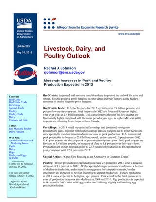LDP-M-215

       May 16, 2012
                            Livestock, Dairy, and
                            Poultry Outlook
                            Rachel J. Johnson
                            rjohnson@ers.usda.gov

                            Moderate Increases in Pork and Poultry
                            Production Expected in 2013


Contents                    Beef/Cattle: Improved soil moisture conditions have improved the outlook for corn and
Beef/Cattle                 wheat. Despite positive profit margins in other cattle and beef sectors, cattle feeders
Beef/Cattle Trade           continue to endure negative profit margins.
Pork/Hogs
Special Article             Beef/Cattle Trade: U.S. beef exports for 2012 are forecast at 2.6 billion pounds, or 6
Poultry                     percent lower year-over-year. Beef imports for 2012 are forecast 19 percent higher,
Poultry Trade               year-over-year, at 2.4 billion pounds. U.S. cattle imports through the first quarter are
Dairy                       fractionally higher compared with the same period a year ago, as higher Mexican cattle
Contacts and Link           imports are offsetting lower imports from Canada.
Tables
Red Meat and Poultry        Pork/Hogs: In 2013 small increases in farrowings and continued strong sow
Dairy Forecast              productivity gains, together with higher average dressed weights due to lower feed costs
                            are expected to translate into a moderate increase in pork production. U.S. commercial
Web Sites                   pork production is forecast at 23.8 billion pounds, an increase of 2.3 percent over 2012.
Animal Production and       U.S. pork exports are also expected to grow moderately next year. 2013 pork exports are
 Marketing Issues           forecast at 5.4 billion pounds, an increase of close to 1.8 percent over this year’s level.
Cattle                      Production and export forecasts point to 22.7 percent of production to be exported next
Dairy                       year, compared with 22.8 percent in 2012.
Hogs
Poultry and Eggs
                            Special Article: “Open Sow Housing as an Alternative to Gestation Crates”
WASDE
   --------------
Tables will be released     Poultry: Broiler production is expected to increase 2.5 percent in 2013, after a forecast
on May 29, 2012.            decrease of 1.6 percent in 2012. With expected stronger economic conditions, a forecast
                            of decline in feed costs, and relatively strong prices for competitive meats, broiler
The next newsletter         integrators are expected to have an incentive to expand production. Turkey production
release is June 18, 2012.   in 2013 is also expected to be higher, up 1 percent. This would be the third consecutive
   --------------           year of production increases after declines in 2009 and 2010. Egg production is expected
 Approved by the            to be mixed in 2013, with table egg production declining slightly and hatching egg
World Agricultural          production higher.
 Outlook Board.
 