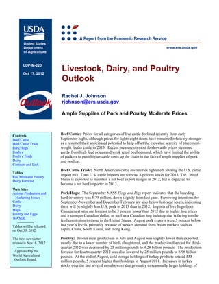 Livestock, Dairy, and Poultry
       LDP-M-220

       Oct 17, 2012
                          Outlook
                          Rachel J. Johnson
                          rjohnson@ers.usda.gov

                          Ample Supplies of Pork and Poultry Moderate Prices



Contents                  Beef/Cattle: Prices for all categories of live cattle declined recently from early
Beef/Cattle               September highs, although prices for lightweight steers have remained relatively stronger
Beef/Cattle Trade         as a result of their anticipated potential to help offset the expected scarcity of placement-
Pork/Hogs                 weight feeder cattle in 2013. Recent pressure on most feeder-cattle prices stemmed
Poultry                   partly from high feed prices and weak retail beef demand, which have limited the ability
Poultry Trade             of packers to push higher cattle costs up the chain in the face of ample supplies of pork
Dairy                     and poultry.
Contacts and Link
                          Beef/Cattle Trade: North American cattle inventories tightened, altering the U.S. cattle
Tables
Red Meat and Poultry
                          import mix. Total U.S. cattle imports are forecast 8 percent lower for 2013. The United
Dairy Forecast            States is expected to maintain a net beef export margin in 2012, but is expected to
                          become a net beef importer in 2013.
Web Sites
Animal Production and     Pork/Hogs: The September NASS Hogs and Pigs report indicates that the breeding
  Marketing Issues        herd inventory was 5.79 million, down slightly from last year. Farrowing intentions for
Cattle                    September-November and December-February are also below last-year levels, indicating
Dairy                     there will be slightly less U.S. pork in 2013 than in 2012. Imports of live hogs from
Hogs                      Canada next year are forecast to be 3 percent lower than 2012 due to higher hog prices
Poultry and Eggs          and a stronger Canadian dollar, as well as a Canadian hog industry that is facing similar
WASDE
                          feed constraints to those in the United States. August pork exports were 3 percent below
   --------------
Tables will be released   last year’s levels, primarily because of weaker demand from Asian markets such as
on Oct 30, 2012           Japan, China, South Korea, and Hong Kong.

The next newsletter       Poultry: Broiler meat production in July and August was slightly lower than expected,
release is Nov16, 2012    mostly due to a lower number of birds slaughtered, and the production forecast for third-
   --------------         quarter 2012 was decreased by 25 million pounds to 9.28 billion pounds. The production
 Approved by the          forecast for fourth-quarter 2012 was also lowered by 25 million pounds to 8.98 billion
World Agricultural        pounds. At the end of August, cold storage holdings of turkey products totaled 555
 Outlook Board.           million pounds, 5 percent higher than holdings in August 2011. Increases in turkey
                          stocks over the last several months were due primarily to seasonally larger holdings of
 