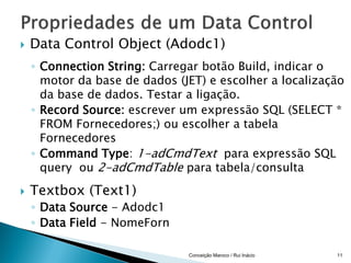   Data Control Object (Adodc1)
    ◦ Connection String: Carregar botão Build, indicar o
      motor da base de dados (JET) e escolher a localização
      da base de dados. Testar a ligação.
    ◦ Record Source: escrever um expressão SQL (SELECT *
      FROM Fornecedores;) ou escolher a tabela
      Fornecedores
    ◦ Command Type: 1-adCmdText para expressão SQL
      query ou 2-adCmdTable para tabela/consulta

   Textbox (Text1)
    ◦ Data Source - Adodc1
    ◦ Data Field - NomeForn

                               Conceição Maroco / Rui Inácio   11
 