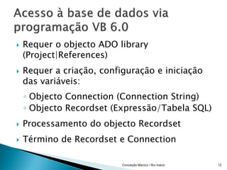    Requer o objecto ADO library
    (Project|References)
   Requer a criação, configuração e iniciação
    das variáveis:
    ◦ Objecto Connection (Connection String)
    ◦ Objecto Recordset (Expressão/Tabela SQL)
   Processamento do objecto Recordset
   Término de Recordset e Connection

                           Conceição Maroco / Rui Inácio   12
 