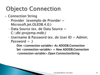    Connection String
    ◦ Provider (exemplo de Provider =
      Microsoft.Jet.OLEDB.4.0;)
    ◦ Data Source (ex. de Data Source =
      C:dbprojemp.mdb;)
    ◦ Username & Password (ex. de User ID = Admin;
      Password = ;)
        Dim <connection variable> As ADODB.Connection
        Set <connection variable> = New ADODB.Connection
        <connection variable>.Open ConnectionString




                                Conceição Maroco / Rui Inácio   16
 