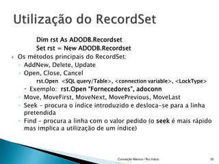 Dim rst As ADODB.Recordset
         Set rst = New ADODB.Recordset
   Os métodos principais do RecordSet:
    ◦ AddNew, Delete, Update
    ◦ Open, Close, Cancel
          rst.Open <SQL query/Table>, <connection variable>, <LockType>
       Exemplo: rst.Open “Fornecedores”, adoconn
    ◦ Move, MoveFirst, MoveNext, MovePrevious, MoveLast
    ◦ Seek – procura o índice introduzido e desloca-se para a linha
      pretendida
    ◦ Find – procura a linha com o valor pedido (o seek é mais rápido
      mas implica a utilização de um índice)



                                       Conceição Maroco / Rui Inácio      20
 