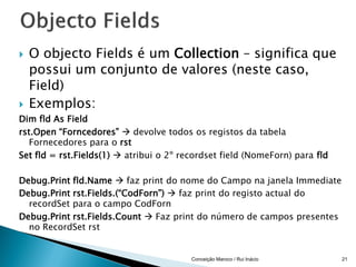    O objecto Fields é um Collection – significa que
    possui um conjunto de valores (neste caso,
    Field)
   Exemplos:
Dim fld As Field
rst.Open “Forncedores”  devolve todos os registos da tabela
   Fornecedores para o rst
Set fld = rst.Fields(1)  atribui o 2º recordset field (NomeForn) para fld

Debug.Print fld.Name  faz print do nome do Campo na janela Immediate
Debug.Print rst.Fields.(“CodForn”)  faz print do registo actual do
  recordSet para o campo CodForn
Debug.Print rst.Fields.Count  Faz print do número de campos presentes
  no RecordSet rst


                                         Conceição Maroco / Rui Inácio       21
 