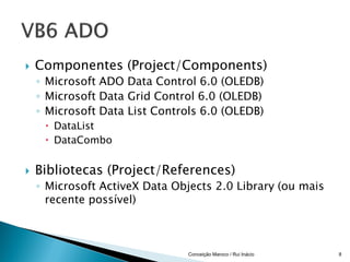    Componentes (Project/Components)
    ◦ Microsoft ADO Data Control 6.0 (OLEDB)
    ◦ Microsoft Data Grid Control 6.0 (OLEDB)
    ◦ Microsoft Data List Controls 6.0 (OLEDB)
      DataList
      DataCombo


   Bibliotecas (Project/References)
    ◦ Microsoft ActiveX Data Objects 2.0 Library (ou mais
      recente possível)



                                Conceição Maroco / Rui Inácio   8
 