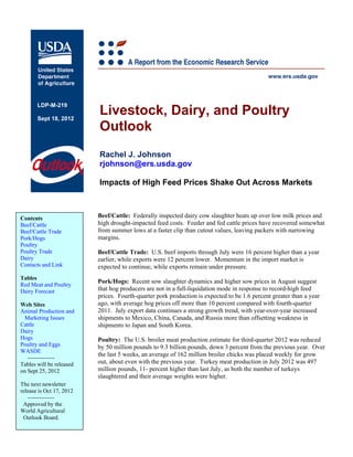 LDP-M-219

       Sept 18, 2012
                          Livestock, Dairy, and Poultry
                          Outlook
                          Rachel J. Johnson
                          rjohnson@ers.usda.gov

                          Impacts of High Feed Prices Shake Out Across Markets



Contents                  Beef/Cattle: Federally inspected dairy cow slaughter heats up over low milk prices and
Beef/Cattle               high drought-impacted feed costs. Feeder and fed cattle prices have recovered somewhat
Beef/Cattle Trade         from summer lows at a faster clip than cutout values, leaving packers with narrowing
Pork/Hogs                 margins.
Poultry
Poultry Trade             Beef/Cattle Trade: U.S. beef imports through July were 16 percent higher than a year
Dairy                     earlier, while exports were 12 percent lower. Momentum in the import market is
Contacts and Link         expected to continue, while exports remain under pressure.
Tables
                          Pork/Hogs: Recent sow slaughter dynamics and higher sow prices in August suggest
Red Meat and Poultry
Dairy Forecast            that hog producers are not in a full-liquidation mode in response to record-high feed
                          prices. Fourth-quarter pork production is expected to be 1.6 percent greater than a year
Web Sites                 ago, with average hog prices off more than 10 percent compared with fourth-quarter
Animal Production and     2011. July export data continues a strong growth trend, with year-over-year increased
 Marketing Issues         shipments to Mexico, China, Canada, and Russia more than offsetting weakness in
Cattle                    shipments to Japan and South Korea.
Dairy
Hogs                      Poultry: The U.S. broiler meat production estimate for third-quarter 2012 was reduced
Poultry and Eggs          by 50 million pounds to 9.3 billion pounds, down 3 percent from the previous year. Over
WASDE
                          the last 5 weeks, an average of 162 million broiler chicks was placed weekly for grow
   --------------
Tables will be released   out, about even with the previous year. Turkey meat production in July 2012 was 497
on Sept 25, 2012          million pounds, 11- percent higher than last July, as both the number of turkeys
                          slaughtered and their average weights were higher.
The next newsletter
release is Oct 17, 2012
   --------------
 Approved by the
World Agricultural
 Outlook Board.
 