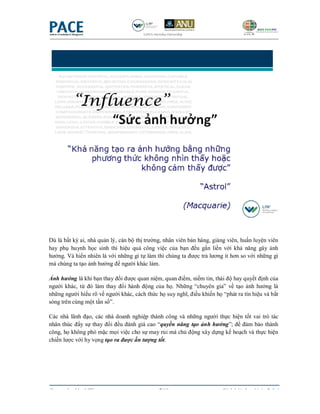 Dù là bất kỳ ai, nhà quản lý, cán bộ thị trường, nhân viên bán hàng, giảng viên, huấn luyện viên
hay phụ huynh học sinh thì hiệu quả công việc của bạn đều gắn liền với khả năng gây ảnh
hưởng. Và hiển nhiên là với những gì tự làm thì chúng ta được trả lương ít hơn so với những gì
mà chúng ta tạo ảnh hưởng để người khác làm.

Ảnh hưởng là khi bạn thay đổi được quan niệm, quan điểm, niềm tin, thái độ hay quyết định của
người khác, từ đó làm thay đổi hành động của họ. Những “chuyên gia” về tạo ảnh hưởng là
những người hiểu rõ về người khác, cách thức họ suy nghĩ, điều khiến họ “phát ra tín hiệu và bắt
sóng trên cùng một tần số”.

Các nhà lãnh đạo, các nhà doanh nghiệp thành công và những người thực hiện tốt vai trò tác
nhân thúc đẩy sự thay đổi đều đánh giá cao “quyền năng tạo ảnh hưởng”; để đảm bảo thành
công, họ không phó mặc mọi việc cho sự may rủi mà chủ động xây dựng kế hoạch và thực hiện
chiến lược với hy vọng tạo ra được ấn tượng tốt.




Copyrighted by LIW                            7/19                      Sách bài tập - Ngày 5 & 6
 