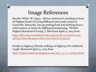 Image References
Bourke-White. M. (1937). African American’s standing in front
of Highest Stand of Living billboard [men and women in
Louisville, Kentucky, line up seeking food and clothing from a
relief station, in front of a billboard proclaiming, "World's
Highest Standard of Living."]. Retrieved April 12, 2014 from
http://life.time.com/behind-the-picture/the-american-way-
photos-from-the-great-ohio-river-flood-of-1937/#1
Family on highway [Family walking on highway, five children].
(1938). Retrieved April 12, 2014 from
http://historyinphotos.blogspot.com/2012_07_01_archive.html
 