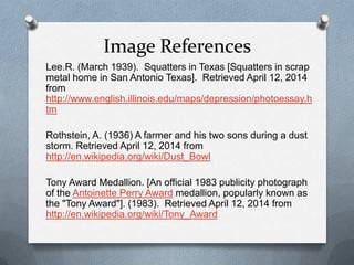 Image References
Lee.R. (March 1939). Squatters in Texas [Squatters in scrap
metal home in San Antonio Texas]. Retrieved April 12, 2014
from
http://www.english.illinois.edu/maps/depression/photoessay.h
tm
Rothstein, A. (1936) A farmer and his two sons during a dust
storm. Retrieved April 12, 2014 from
http://en.wikipedia.org/wiki/Dust_Bowl
Tony Award Medallion. [An official 1983 publicity photograph
of the Antoinette Perry Award medallion, popularly known as
the "Tony Award"]. (1983). Retrieved April 12, 2014 from
http://en.wikipedia.org/wiki/Tony_Award
 