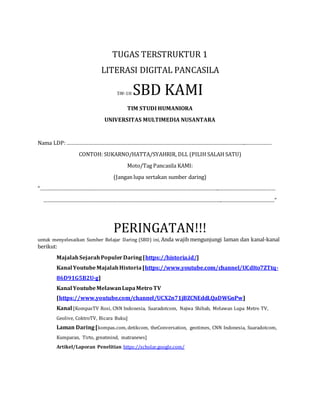 TUGAS TERSTRUKTUR 1
LITERASI DIGITAL PANCASILA
5W-1H SBD KAMI
TIM STUDI HUMANIORA
UNIVERSITAS MULTIMEDIA NUSANTARA
Nama LDP:……………………………………………………………………………………………………………..………………
CONTOH: SUKARNO/HATTA/SYAHRIR, DLL (PILIH SALAH SATU)
Moto/Tag Pancasila KAMI:
(Jangan lupa sertakan sumber daring)
“……………………………………………………………………………………………………………..…………………………………
……………………………………………………………………………………………………………..………………………………”
PERINGATAN!!!
untuk menyelesaikan Sumber Belajar Daring (SBD) ini, Anda wajib mengunjungi laman dan kanal-kanal
berikut:
MajalahSejarahPopulerDaring[https://historia.id/]
Kanal YoutubeMajalahHistoria[https://www.youtube.com/channel/UCdIto7ZTtq-
86D91G5B2U-g]
Kanal YoutubeMelawanLupaMetro TV
[https://www.youtube.com/channel/UCX2n71jBZCNEddLQaDWGnPw]
Kanal [KompasTV Rosi, CNN Indonesia, Suaradotcom, Najwa Shihab, Melawan Lupa Metro TV,
Geolive, CoktroTV, Bicara Buku]
Laman Daring[kompas.com, detikcom, theConversation, geotimes, CNN Indonesia, Suaradotcom,
Kumparan, Tirto, greatmind, matranews]
Artikel/Laporan Penelitian https://scholar.google.com/
 