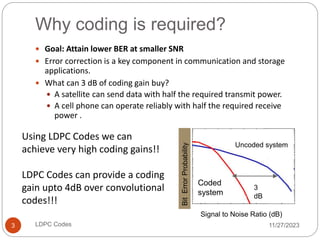 Why coding is required?
11/27/2023
LDPC Codes
3
 Goal: Attain lower BER at smaller SNR
 Error correction is a key component in communication and storage
applications.
 What can 3 dB of coding gain buy?
 A satellite can send data with half the required transmit power.
 A cell phone can operate reliably with half the required receive
power .
Bit
Error
Probability
Signal to Noise Ratio (dB)
3
dB
Uncoded system
Using LDPC Codes we can
achieve very high coding gains!!
LDPC Codes can provide a coding
gain upto 4dB over convolutional
codes!!!
Coded
system
 