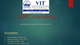 LDPC encoding
INFORMATION THEORY AND CODING (ECE 307)
Group Members:
1. Lokesh Jindal (11BEC1043)
2. Bhagwat Singh (11BEC1070)
3. Devanshu (11BEC1100)
4. Gurpartap Singh (11BEC1124)
 
