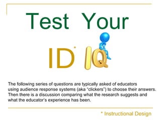 Test  Your   ID The following series of questions are typically asked of educators  using audience response systems (aka “clickers”) to choose their answers.  Then there is a discussion comparing what the research suggests and  what the educator’s experience has been. * * Instructional Design 