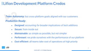 Lifion Development Platform Credos
v2Team Autonomy: but cross platform goals aligned with our customers
Production Ready:
● Designed: accounting for broader implications of tech additions
● Secure: from inside out
● Maintainable: as simple as possible, but not simpler
● Performant: we pride ourselves with the performance of our platform
● Cost efficient: all teams take cost of operations at high priority
© 2018 ADP, LLC All Rights Reserved.
 
