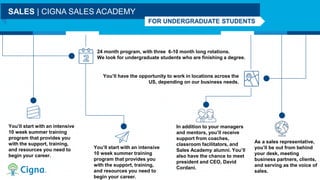24 month program, with three 6-10 month long rotations.
We look for undergraduate students who are finishing a degree.
You’ll have the opportunity to work in locations across the
US, depending on our business needs.
SALES | CIGNA SALES ACADEMY
FOR UNDERGRADUATE STUDENTS
You’ll start with an intensive
10 week summer training
program that provides you
with the support, training,
and resources you need to
begin your career.
You’ll start with an intensive
10 week summer training
program that provides you
with the support, training,
and resources you need to
begin your career.
In addition to your managers
and mentors, you’ll receive
support from coaches,
classroom facilitators, and
Sales Academy alumni. You’ll
also have the chance to meet
president and CEO, David
Cordani.
As a sales representative,
you’ll be out from behind
your desk, meeting
business partners, clients,
and serving as the voice of
sales.
 