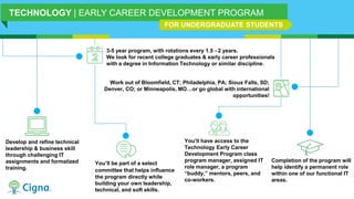 3-5 year program, with rotations every 1.5 - 2 years.
We look for recent college graduates & early career professionals
with a degree in Information Technology or similar discipline.
Develop and refine technical
leadership & business skill
through challenging IT
assignments and formalized
training.
Work out of Bloomfield, CT; Philadelphia, PA; Sioux Falls, SD;
Denver, CO; or Minneapolis, MO…or go global with international
opportunities!
You’ll have access to the
Technology Early Career
Development Program class
program manager, assigned IT
role manager, a program
“buddy,” mentors, peers, and
co-workers.
Completion of the program will
help identify a permanent role
within one of our functional IT
areas.
TECHNOLOGY | EARLY CAREER DEVELOPMENT PROGRAM
FOR UNDERGRADUATE STUDENTS
You’ll be part of a select
committee that helps influence
the program directly while
building your own leadership,
technical, and soft skills.
 