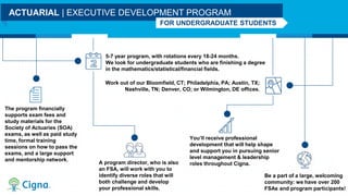 5-7 year program, with rotations every 18-24 months.
We look for undergraduate students who are finishing a degree
in the mathematics/statistical/financial fields.
The program financially
supports exam fees and
study materials for the
Society of Actuaries (SOA)
exams, as well as paid study
time, formal training
sessions on how to pass the
exams, and a large support
and mentorship network.
Work out of our Bloomfield, CT; Philadelphia, PA; Austin, TX;
Nashville, TN; Denver, CO; or Wilmington, DE offices.
ACTUARIAL | EXECUTIVE DEVELOPMENT PROGRAM
FOR UNDERGRADUATE STUDENTS
A program director, who is also
an FSA, will work with you to
identify diverse roles that will
both challenge and develop
your professional skills.
You’ll receive professional
development that will help shape
and support you in pursuing senior
level management & leadership
roles throughout Cigna.
Be a part of a large, welcoming
community: we have over 200
FSAs and program participants!
 