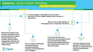 4-7 year program, with rotations every 2 years.
We look for CPAs or MBA students with 2-4 years of
experience.
Rotational program areas
include: accounting, audit,
business decision support,
financial planning and
analysis, pricing, project
management, treasury and
capital management, and
underwriting.
Work out of our Bloomfield, CT;
Philadelphia, PA; or Nashville, TN offices.
You can expect challenging
on-the-job learning
alongside feedback,
coaching, and development
from managers.
You’ll have the chance to
experience training opportunities
such as learning Six Sigma,
financial interrelations seminars,
and a field trip to the New York
Stock Exchange.
FINANCIAL | DEVELOPMENT PROGRAM
FOR EARLY CAREER PROFESSIONALS
Fun Fact: Cigna’s current
president and CEO, David
Cordani, is a graduate of the
Financial Development
Program!
 
