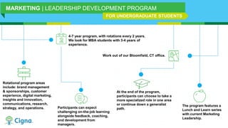 4-7 year program, with rotations every 2 years.
We look for MBA students with 3-4 years of
experience.
Rotational program areas
include: brand management
& sponsorships, customer
experience, digital marketing,
insights and innovation,
communications, research,
strategy, and operations.
Work out of our Bloomfield, CT office.
Participants can expect
challenging on-the-job learning
alongside feedback, coaching,
and development from
managers.
At the end of the program,
participants can choose to take a
more specialized role in one area
or continue down a generalist
path.
MARKETING | LEADERSHIP DEVELOPMENT PROGRAM
The program features a
Lunch and Learn series
with current Marketing
Leadership.
FOR UNDERGRADUATE STUDENTS
 