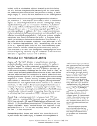 10
Alternative Beef Production Systems: Issues and Implications/ LDPM-218-01
Economic Research Service/USDA
feeding, largely as a result of the high cost of organic grain. Grain feeding
was more proﬁtable than grass feeding for both organic and natural produc-
tion, and natural grass feeding was the least proﬁtable technology by a wide
margin, largely as a result of the small premiums associated with its products.
In their meta-analysis of efﬁciency gains from pharmaceutical technolo-
gies, Wileman et al. (2009) analyzed results from 51 studies of conventional,
organic, and natural beef production with untreated control groups, ﬁnding
signiﬁcant efﬁciency gains and cost reductions from the use of pharmaceu-
ticals (mainly antibiotics and implants) in beef production. Their analysis
indicated efﬁciency gains of 17 percent in average daily gain (ADG) and 9
percent in weight-gain-to-feed ratios (G:F) from a single hormone implant.
Further results indicated a 53-percent reduction in morbidity and a 27-percent
reduction in mortality from metaphylaxis (whole-group treatment with phar-
maceuticals) upon the arrival of cattle at the feedlot. In their study, feeding
tylosin (an antibiotic) to feedlot cattle reduced risks of liver abscesses by 8
percent but no consistent advantage over control groups with respect to ADG,
G:F, or feed intake (dry-matter basis: DMI). These efﬁciency gains and other
factors (e.g., organically grown grains cost more than conventionally grown
grains) resulted in simulated cost advantages of conventionally produced
cattle over others of $77/head (over nonimplanted control groups) and $349/
head (over organically fed cattle). They also found that a 10-percent increase
in the price of organic feed increased costs by $54/head.
Alternative Beef Products and Labeling
Natural beef—The USDA deﬁnition of natural beef refers only to the
product itself and not speciﬁc animal production practices. For beef to be
labeled as “natural,” the product must contain no artiﬁcial ingredients or
added color and must be minimally processed.7 USDA does not require any
certiﬁcation standards or regulations on how the animal should be raised.8 As
a result, natural beef can be produced by conventional or other grain-feeding
practices. Additional labels that convey use of a “natural” production system
are largely deﬁned and regulated by the companies or organizations that label
the product as “natural.” However, naturally raised beef, produced according
to the standards of a natural beef production program, generally means that
the animal has not been implanted with artiﬁcial hormones or fed antibiotics,
ionophores,9 or other additives. The production program of an individual or
company, however, may qualify for various quality or process merits veriﬁed
by USDA’s Agricultural Marketing Service (AMS) Process Veriﬁed Program,
which allows the producer to qualify for marketing claims that may appear
on labels (see http://www.ams.usda.gov/AMSv1.0/processveriﬁed).
Organic beef—Marketing organic beef was hampered until 1999 when
USDA approved a provisional label for organic meat and poultry (Greene,
2001). Meat and poultry fall under USDA jurisdiction, while organic crops
fall under U.S. Food and Drug Administration (FDA) jurisdiction and were
allowed to be labeled “organic” much earlier than meat. As a result, organic
beef production prior to 1999 was often labeled as “natural,” “organic fed”
(see table 1), or other designations.
Grass-fed beef—As is the case with “natural” beef, production practices
of grass-ﬁnished beef depend largely on either the individual producer’s
7“Minimal processing may include: (a)
those traditional processes used to make
food edible or to preserve it or to make
it safe for human consumption, e.g.,
smoking, roasting, freezing, drying,
and fermenting, or (b) those physical
processes which do not fundamentally
alter the raw product and/or which
only separate a whole, intact food
into component parts, e.g., grinding
meat…” (USDA/FSIS, 2005). See FSIS
Policy Memo 055, August 2005, Food
Standards Labeling Policy Book (http://
www.fsis.usda.gov/oppde/larc/policies/
labeling_policy_book_082005.pdf).
8Note that “On September 14, 2009,
FSIS issued an Advance Notice of
Proposed Rulemaking to assist the
Agency in deﬁning the conditions under
which it will permit the voluntary claim
“natural” to be used in the labeling of
meat and poultry products (http://www.
fsis.usda.gov/oppde/rdad/frpubs/2006-
0040A.pdf).”
9Ionophores are molecules widely
used in livestock feeding that have
antimicrobial properties as a result of
their ability to transport ions across
cell membranes (e.g., Monensin and
Lasalocid).
 