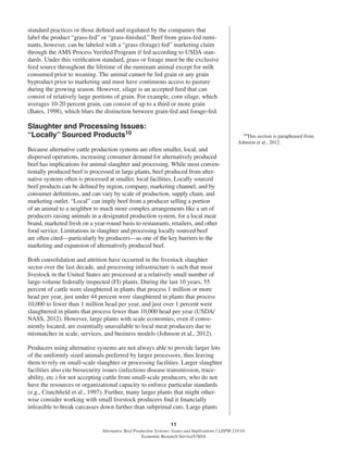 11
Alternative Beef Production Systems: Issues and Implications / LDPM-218-01
Economic Research Service/USDA
standard practices or those deﬁned and regulated by the companies that
label the product “grass-fed” or “grass-ﬁnished.” Beef from grass-fed rumi-
nants, however, can be labeled with a “grass (forage) fed” marketing claim
through the AMS Process Veriﬁed Program if fed according to USDA stan-
dards. Under this veriﬁcation standard, grass or forage must be the exclusive
feed source throughout the lifetime of the ruminant animal except for milk
consumed prior to weaning. The animal cannot be fed grain or any grain
byproduct prior to marketing and must have continuous access to pasture
during the growing season. However, silage is an accepted feed that can
consist of relatively large portions of grain. For example, corn silage, which
averages 10-20 percent grain, can consist of up to a third or more grain
(Bates, 1998), which blurs the distinction between grain-fed and forage-fed.
Slaughter and Processing Issues:
“Locally” Sourced Products10
Because alternative cattle production systems are often smaller, local, and
dispersed operations, increasing consumer demand for alternatively produced
beef has implications for animal slaughter and processing. While most conven-
tionally produced beef is processed in large plants, beef produced from alter-
native systems often is processed at smaller, local facilities. Locally sourced
beef products can be deﬁned by region, company, marketing channel, and by
consumer deﬁnitions, and can vary by scale of production, supply chain, and
marketing outlet. “Local” can imply beef from a producer selling a portion
of an animal to a neighbor to much more complex arrangements like a set of
producers raising animals in a designated production system, for a local meat
brand, marketed fresh on a year-round basis to restaurants, retailers, and other
food service. Limitations in slaughter and processing locally sourced beef
are often cited—particularly by producers—as one of the key barriers to the
marketing and expansion of alternatively produced beef.
Both consolidation and attrition have occurred in the livestock slaughter
sector over the last decade, and processing infrastructure is such that most
livestock in the United States are processed at a relatively small number of
large-volume federally inspected (FI) plants. During the last 10 years, 55
percent of cattle were slaughtered in plants that process 1 million or more
head per year, just under 44 percent were slaughtered in plants that process
10,000 to fewer than 1 million head per year, and just over 1 percent were
slaughtered in plants that process fewer than 10,000 head per year (USDA/
NASS, 2012). However, large plants with scale economies, even if conve-
niently located, are essentially unavailable to local meat producers due to
mismatches in scale, services, and business models (Johnson et al., 2012).
Producers using alternative systems are not always able to provide larger lots
of the uniformly sized animals preferred by larger processors, thus leaving
them to rely on small-scale slaughter or processing facilities. Larger slaughter
facilities also cite biosecurity issues (infectious disease transmission, trace-
ability, etc.) for not accepting cattle from small-scale producers, who do not
have the resources or organizational capacity to enforce particular standards
(e.g., Crutchﬁeld et al., 1997). Further, many larger plants that might other-
wise consider working with small livestock producers ﬁnd it ﬁnancially
infeasible to break carcasses down further than subprimal cuts. Large plants
10This section is paraphrased from
Johnson et al., 2012.
 