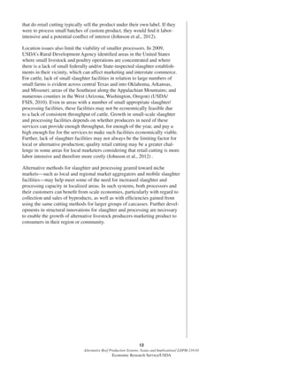 12
Alternative Beef Production Systems: Issues and Implications/ LDPM-218-01
Economic Research Service/USDA
that do retail cutting typically sell the product under their own label. If they
were to process small batches of custom product, they would ﬁnd it labor-
intensive and a potential conﬂict of interest (Johnson et al., 2012).
Location issues also limit the viability of smaller processors. In 2009,
USDA’s Rural Development Agency identiﬁed areas in the United States
where small livestock and poultry operations are concentrated and where
there is a lack of small federally and/or State-inspected slaughter establish-
ments in their vicinity, which can affect marketing and interstate commerce.
For cattle, lack of small slaughter facilities in relation to large numbers of
small farms is evident across central Texas and into Oklahoma, Arkansas,
and Missouri; areas of the Southeast along the Appalachian Mountains; and
numerous counties in the West (Arizona, Washington, Oregon) (USDA/
FSIS, 2010). Even in areas with a number of small appropriate slaughter/
processing facilities, these facilities may not be economically feasible due
to a lack of consistent throughput of cattle. Growth in small-scale slaughter
and processing facilities depends on whether producers in need of these
services can provide enough throughput, for enough of the year, and pay a
high enough fee for the services to make such facilities economically viable.
Further, lack of slaughter facilities may not always be the limiting factor for
local or alternative production; quality retail cutting may be a greater chal-
lenge in some areas for local marketers considering that retail cutting is more
labor intensive and therefore more costly (Johnson et al., 2012) .
Alternative methods for slaughter and processing geared toward niche
markets—such as local and regional market aggregators and mobile slaughter
facilities—may help meet some of the need for increased slaughter and
processing capacity in localized areas. In such systems, both processors and
their customers can beneﬁt from scale economies, particularly with regard to
collection and sales of byproducts, as well as with efﬁciencies gained from
using the same cutting methods for larger groups of carcasses. Further devel-
opments in structural innovations for slaughter and processing are necessary
to enable the growth of alternative livestock producers marketing product to
consumers in their region or community.
 