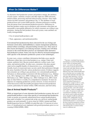13
Alternative Beef Production Systems: Issues and Implications / LDPM-218-01
Economic Research Service/USDA
As alternative beef production systems and products emerge, the attributes
of each system—nutrition, resource and other input use, GHG emissions,
animal welfare, processing and food safety/security concerns—have impli-
cations for both consumers and producers (ﬁg. 3). The attributes of meat
produced from each system fulﬁll speciﬁc consumer preferences resulting
from deviations from conventional production practices. Differences in
ﬁnal beef products matter most to producers and consumers when there are
measurable or perceptible differences for which consumers are willing to pay
premiums. Among the beef products from each system, some attributes are
readily distinguishable:
• Use of animal health products; and
• Taste, appearance, and nutritional proﬁles.
Conventional beef production has been criticized for the use of drugs and
hormones (food safety and healthfulness), manure management (pollution),
animal welfare (crowding), and grain feeding (resource use). Since most of
these factors developed as cost-reducing measures, feeding costs will likely
increase to the extent that these practices are eliminated under alternative
beef production systems. Some costs may be offset by increased management
skills speciﬁc to the alternative production system or new technologies.
In some cases, science contributes information that helps assess speciﬁc
differences where they exist in beef products (e.g., omega-3 fatty acid
content, antibiotic free). Recent research addresses welfare issues, food
safety, and nutrient proﬁles. In other cases, consumers who place greater
value on less tangible bundles of characteristics (e.g., environmentally
friendly, local) or on personal tastes can also satisfy their preferences through
the array of products from the various production systems. Evidence suggests
that consumers are willing to pay premiums over conventionally produced
beef prices to obtain products consistent with their preferences (e.g., Abidoye
et al., 2011; Springer et al., 2009; Umberger et al., 2009; Dutton et al., 2007;
McCluskey et al., 2005; Sparling et al., 2002; Umberger et al., 2001). Each
topic in what follows is worthy of a comprehensive treatment. To meet our
objective of comparing production systems, however, we have focused on
a brief discussion of the discernable perceptions between beef production
systems, particularly for animal welfare, GHG emissions, and food safety.
Use of Animal Health Products11
While an integral part of some alternative beef production systems, the use of
animal health products is most often speciﬁc to conventional beef production.
Cattle on pasture are generally administered fewer animal health products
than cattle in feedlots. As a general rule at the cow-calf level, animal health
products are used minimally. A survey done by USDA’s Animal and Plant
Health Inspection Service (APHIS) revealed that only 11.9 percent of calves
over a 12 month period were implanted with growth promotants prior to or at
weaning (USDA/APHIS, 2008).
11Vaccines—excluded from the gen-
eral dialogue on animal health products
in the context of consumer prefer-
ences—are used in all cattle produc-
tion systems to prevent diseases from
viruses and some other disease-causing
microorganisms. Vaccines are very
different from other animal health prod-
ucts in that they leave no residues and,
instead, build antibodies that ﬁght viral
and some other infections. A survey
by USDA’s Animal and Plant Health
Inspection Service (USDA/APHIS,
2010) found that 69 percent of a
representative sample of all U.S. cattle,
including organically produced, were
vaccinated against an array of disease-
causing microbes, and in the Central
United States—home to roughly half of
U.S. cattle—91 percent of cattle were
vaccinated for something. Vaccines
also may be used to reduce prevalence
of pre-slaughter foodborne pathogens
(Dodd, 2010). Additionally, the ap-
propriate use of antibiotics and other
animal health products is encouraged in
the most restrictive production systems,
lest withholding them when their use is
indicated becomes an animal welfare
issue of a different sort.
When Do Differences Matter?
 
