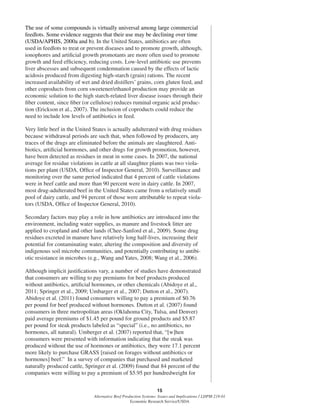 15
Alternative Beef Production Systems: Issues and Implications / LDPM-218-01
Economic Research Service/USDA
The use of some compounds is virtually universal among large commercial
feedlots. Some evidence suggests that their use may be declining over time
(USDA/APHIS, 2000a and b). In the United States, antibiotics are often
used in feedlots to treat or prevent diseases and to promote growth, although,
ionophores and artiﬁcial growth promotants are more often used to promote
growth and feed efﬁciency, reducing costs. Low-level antibiotic use prevents
liver abscesses and subsequent condemnation caused by the effects of lactic
acidosis produced from digesting high-starch (grain) rations. The recent
increased availability of wet and dried distillers’ grains, corn gluten feed, and
other coproducts from corn sweetener/ethanol production may provide an
economic solution to the high starch-related liver disease issues through their
ﬁber content, since ﬁber (or cellulose) reduces ruminal organic acid produc-
tion (Erickson et al., 2007). The inclusion of coproducts could reduce the
need to include low levels of antibiotics in feed.
Very little beef in the United States is actually adulterated with drug residues
because withdrawal periods are such that, when followed by producers, any
traces of the drugs are eliminated before the animals are slaughtered. Anti-
biotics, artiﬁcial hormones, and other drugs for growth promotion, however,
have been detected as residues in meat in some cases. In 2007, the national
average for residue violations in cattle at all slaughter plants was two viola-
tions per plant (USDA, Ofﬁce of Inspector General, 2010). Surveillance and
monitoring over the same period indicated that 4 percent of cattle violations
were in beef cattle and more than 90 percent were in dairy cattle. In 2007,
most drug-adulterated beef in the United States came from a relatively small
pool of dairy cattle, and 94 percent of those were attributable to repeat viola-
tors (USDA, Ofﬁce of Inspector General, 2010).
Secondary factors may play a role in how antibiotics are introduced into the
environment, including water supplies, as manure and livestock litter are
applied to cropland and other lands (Chee-Sanford et al., 2009). Some drug
residues excreted in manure have relatively long half-lives, increasing their
potential for contaminating water, altering the composition and diversity of
indigenous soil microbe communities, and potentially contributing to antibi-
otic resistance in microbes (e.g., Wang and Yates, 2008; Wang et al., 2006).
Although implicit justiﬁcations vary, a number of studies have demonstrated
that consumers are willing to pay premiums for beef products produced
without antibiotics, artiﬁcial hormones, or other chemicals (Abidoye et al.,
2011; Springer et al., 2009; Umbarger et al., 2007; Dutton et al., 2007).
Abidoye et al. (2011) found consumers willing to pay a premium of $0.76
per pound for beef produced without hormones. Dutton et al. (2007) found
consumers in three metropolitan areas (Oklahoma City, Tulsa, and Denver)
paid average premiums of $1.45 per pound for ground products and $5.87
per pound for steak products labeled as “special” (i.e., no antibiotics, no
hormones, all natural). Umberger et al. (2007) reported that, “[w]hen
consumers were presented with information indicating that the steak was
produced without the use of hormones or antibiotics, they were 17.1 percent
more likely to purchase GRASS [raised on forages without antibiotics or
hormones] beef.” In a survey of companies that purchased and marketed
naturally produced cattle, Springer et al. (2009) found that 84 percent of the
companies were willing to pay a premium of $5.95 per hundredweight for
 