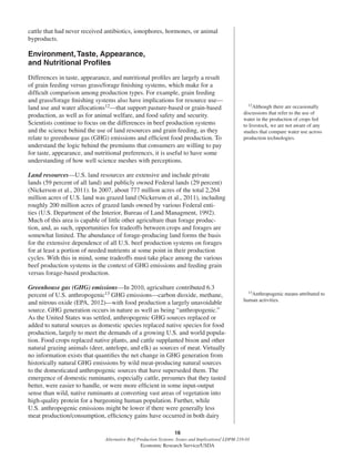 16
Alternative Beef Production Systems: Issues and Implications/ LDPM-218-01
Economic Research Service/USDA
cattle that had never received antibiotics, ionophores, hormones, or animal
byproducts.
Environment,Taste, Appearance,
and Nutritional Proﬁles
Differences in taste, appearance, and nutritional proﬁles are largely a result
of grain feeding versus grass/forage ﬁnishing systems, which make for a
difﬁcult comparison among production types. For example, grain feeding
and grass/forage ﬁnishing systems also have implications for resource use—
land use and water allocations12—that support pasture-based or grain-based
production, as well as for animal welfare, and food safety and security.
Scientists continue to focus on the differences in beef production systems
and the science behind the use of land resources and grain feeding, as they
relate to greenhouse gas (GHG) emissions and efﬁcient food production. To
understand the logic behind the premiums that consumers are willing to pay
for taste, appearance, and nutritional preferences, it is useful to have some
understanding of how well science meshes with perceptions.
Land resources—U.S. land resources are extensive and include private
lands (59 percent of all land) and publicly owned Federal lands (29 percent)
(Nickerson et al., 2011). In 2007, about 777 million acres of the total 2,264
million acres of U.S. land was grazed land (Nickerson et al., 2011), including
roughly 200 million acres of grazed lands owned by various Federal enti-
ties (U.S. Department of the Interior, Bureau of Land Managment, 1992).
Much of this area is capable of little other agriculture than forage produc-
tion, and, as such, opportunities for tradeoffs between crops and forages are
somewhat limited. The abundance of forage-producing land forms the basis
for the extensive dependence of all U.S. beef production systems on forages
for at least a portion of needed nutrients at some point in their production
cycles. With this in mind, some tradeoffs must take place among the various
beef production systems in the context of GHG emissions and feeding grain
versus forage-based production.
Greenhouse gas (GHG) emissions—In 2010, agriculture contributed 6.3
percent of U.S. anthropogenic13 GHG emissions—carbon dioxide, methane,
and nitrous oxide (EPA, 2012)—with food production a largely unavoidable
source. GHG generation occurs in nature as well as being “anthropogenic.”
As the United States was settled, anthropogenic GHG sources replaced or
added to natural sources as domestic species replaced native species for food
production, largely to meet the demands of a growing U.S. and world popula-
tion. Food crops replaced native plants, and cattle supplanted bison and other
natural grazing animals (deer, antelope, and elk) as sources of meat. Virtually
no information exists that quantiﬁes the net change in GHG generation from
historically natural GHG emissions by wild meat-producing natural sources
to the domesticated anthropogenic sources that have superseded them. The
emergence of domestic ruminants, especially cattle, presumes that they tasted
better, were easier to handle, or were more efﬁcient in some input-output
sense than wild, native ruminants at converting vast areas of vegetation into
high-quality protein for a burgeoning human population. Further, while
U.S. anthropogenic emissions might be lower if there were generally less
meat production/consumption, efﬁciency gains have occurred in both dairy
12Although there are occasionally
discussions that refer to the use of
water in the production of crops fed
to livestock, we are not aware of any
studies that compare water use across
production technologies.
13Anthropogenic means attributed to
human activities.
 