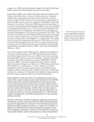 17
Alternative Beef Production Systems: Issues and Implications / LDPM-218-01
Economic Research Service/USDA
(Capper et al., 2009) and beef production (Capper, 2011 and 2010) that have
further reduced environmental impacts per unit of meat output.
Cattle produce GHGs as the cellulose from plant materials ferments in their
rumens, which allows them to convert a relatively large area of marginal
unarable land, cropland largely devoted to pasture production, and crop
residue into beef. In 2005, livestock were estimated to be responsible for 54
percent of GHG emissions from U.S. agriculture (USDA/Ofﬁce of the Chief
Economist). In Australia, 70 percent of GHG emissions from agriculture, or
11 percent of the national total anthropogenic GHG emissions, was attributed
to livestock production (Peters et al., 2010). The Food and Agriculture Orga-
nization (FAO) of the United Nations estimated livestock’s contribution to
total global anthropogenic GHG emissions at 18 percent (FAO, 2006).14 Most
peer-reviewed estimates for anthropogenic GHG emissions from all livestock
in various countries range from 3 to 11 percent of total anthropogenic GHG
emissions, varying directly with dependence on natural forages and contribu-
tion of livestock to total agriculture (Pitesky et al., 2009; Peters et al., 2010).
Conversely, grazing cattle also has been shown to reduce natural emissions
of nitrous oxide—the GHG produced in greatest quantities on grazed lands
(USDA/Ofﬁce of the Chief Economist, 2008)—from semi-arid rangelands
(Wolf et al., 2010).
Several factors appear to affect GHG emissions. Ruminant consumption of
some types of forage produces more GHG emissions than from consump-
tion of other forage species (Chavez et al., 2006). Several studies point out
the reduced GHG emissions, especially of methane—the most potent GHG
produced in the greatest quantities by ruminants (USDA/Ofﬁce of Chief
Economist, 2008)—from ruminant digestion of grain starches compared
with consumption of forages (e.g., Pitesky et al., 2009; Johnson and Johnson,
1995; Pelletier et al., 2010; Peters et al., 2010.). Pelletier et al. (2010)
compared two grain-fed systems and one forage system within the same
boundary conditions. They found that “[i]mpacts [in the form of GHG emis-
sions] per live-weight kg of beef produced were highest for pasture-ﬁnished
beef for all impact categories and lowest for feedlot-ﬁnished beef…”
Grain production systems also need to be considered because they have a
relative effect on grain-feeding systems and the implications for total GHG
emissions, the effect of fertilizers and pesticides on water quality, biodi-
versity and the environment, and other issues. Synthetic chemicals used in
conventional agriculture often are criticized for their persistence in the envi-
ronment, residues on ﬁnal products, and their effects on water quality. At
the same time, fertilizers, pesticides, and other chemicals approved for use
in organic agriculture are not always benign (Bahlai et al., 2010) and may
require more applications (more GHG-emitting passes over the crop) than
synthetic chemicals.
Research on the effects of manure management, differences in feeds, land
management, and many other factors that affect GHG and beef production
may provide opportunities for reducing the environmental impact per unit
of beef from all beef production systems (e.g., Capper, 2011 and 2010). As
differences in GHG emissions between production technologies become
better established scientiﬁcally, consumers will be better able to more accu-
rately ascribe monetary values to their preferences for these characteristics.
14The FAO estimate has been criti-
cized for inappropriately comparing
livestock GHG emissions with trans-
portation, a point one of the paper’s
authors, Dr. Pierre Gerber, conceded
(Armstrong, 2010; Black, 2010).
 
